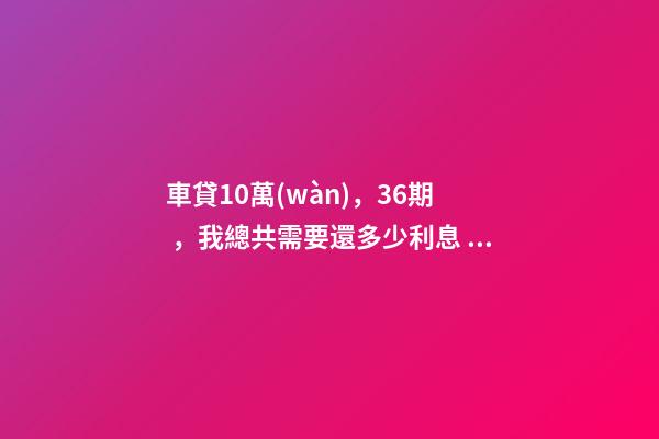 車貸10萬(wàn)，36期，我總共需要還多少利息？